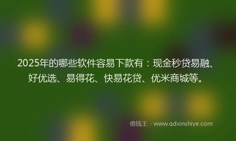 2025年的哪些软件容易下款有：现金秒贷易融、好优选、易得花、快易花贷、优米商城等。