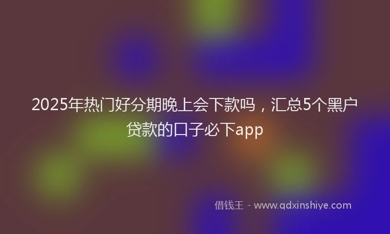 2025年热门好分期晚上会下款吗，汇总5个黑户贷款的口子必下app