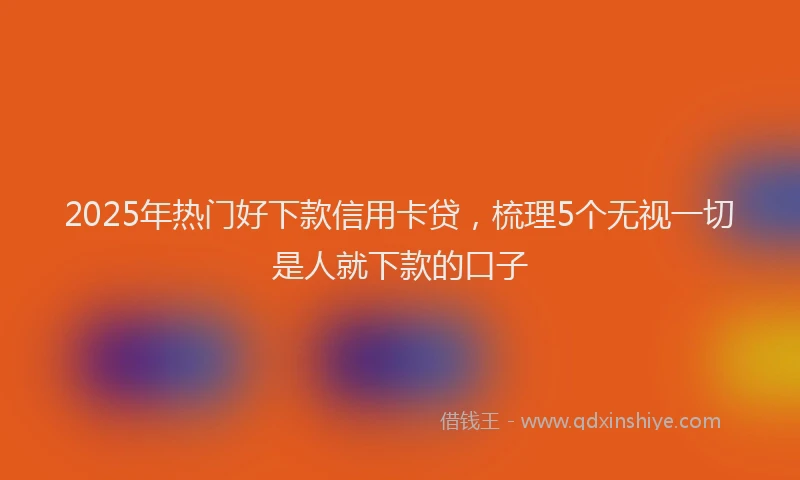 2025年热门好下款信用卡贷，梳理5个无视一切是人就下款的口子