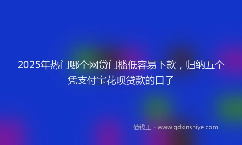 2025年热门哪个网贷门槛低容易下款，归纳五个凭支付宝花呗贷款的口子