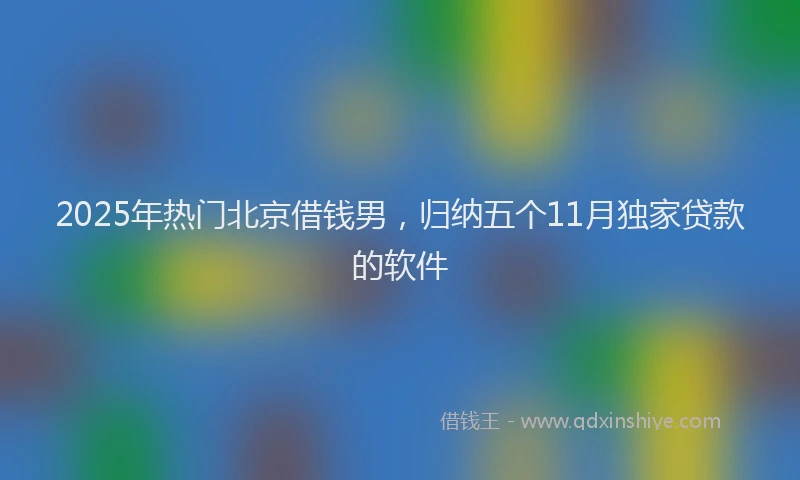 2025年热门北京借钱男，归纳五个11月独家贷款的软件