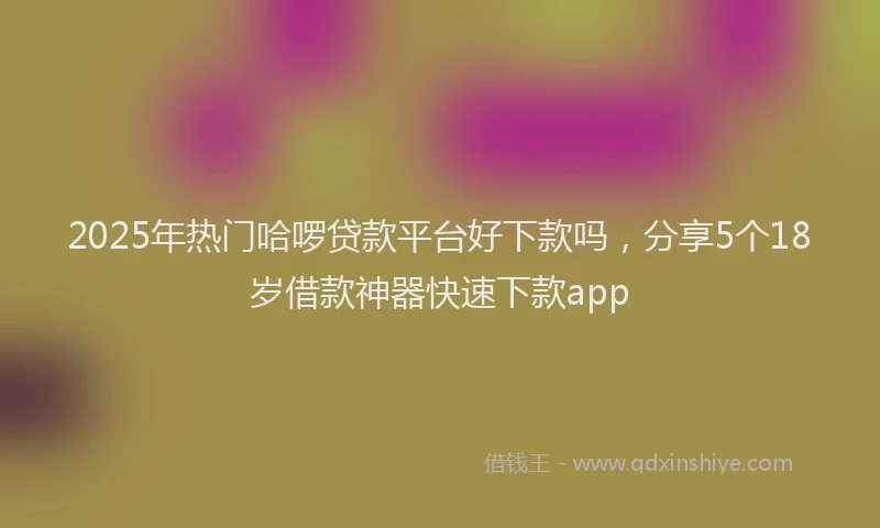 2025年热门哈啰贷款平台好下款吗，分享5个18岁借款神器快速下款app