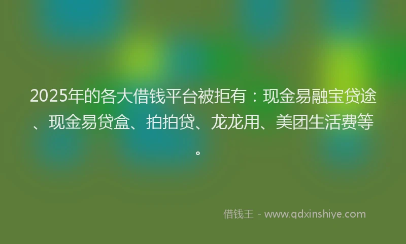 2025年的各大借钱平台被拒有：现金易融宝贷途、现金易贷盒、拍拍贷、龙龙用、美团生活费等。