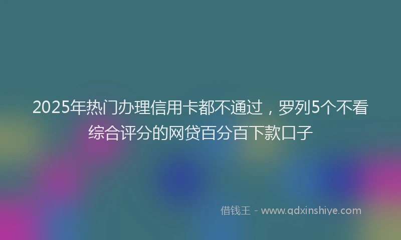 2025年热门办理信用卡都不通过，罗列5个不看综合评分的网贷百分百下款口子