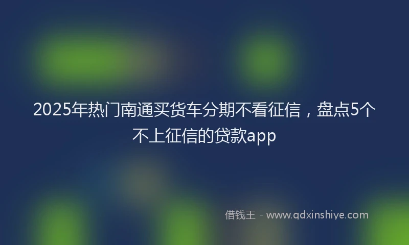 2025年热门南通买货车分期不看征信，盘点5个不上征信的贷款app