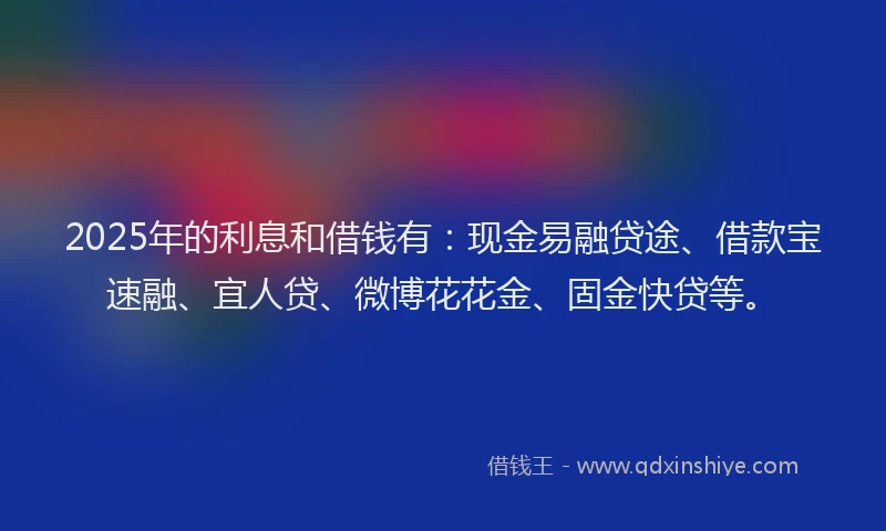 2025年的利息和借钱有：现金易融贷途、借款宝速融、宜人贷、微博花花金、固金快贷等。
