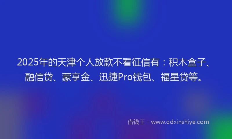 2025年的天津个人放款不看征信有：积木盒子、融信贷、蒙享金、迅捷Pro钱包、福星贷等。