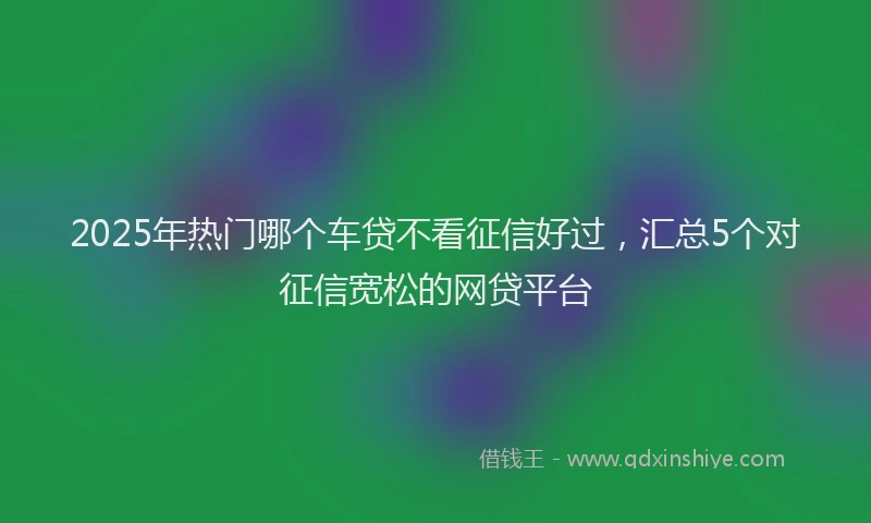 2025年热门哪个车贷不看征信好过，汇总5个对征信宽松的网贷平台