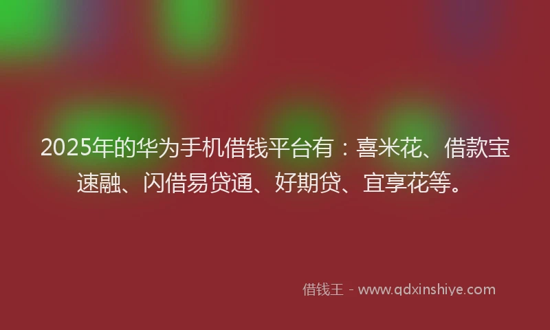 2025年的华为手机借钱平台有：喜米花、借款宝速融、闪借易贷通、好期贷、宜享花等。