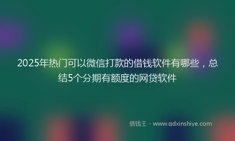 2025年热门可以微信打款的借钱软件有哪些，总结5个分期有额度的网贷软件
