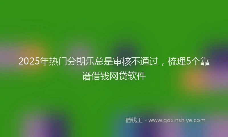 2025年热门分期乐总是审核不通过，梳理5个靠谱借钱网贷软件