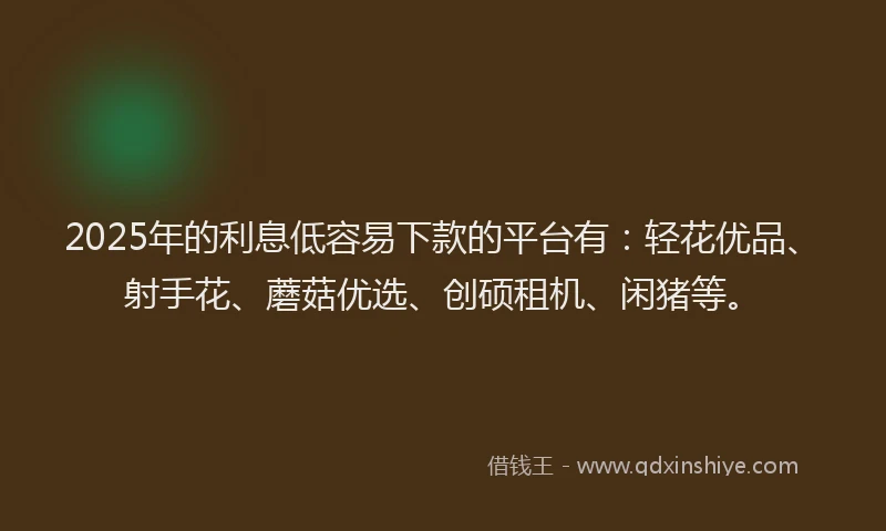 2025年的利息低容易下款的平台有：轻花优品、射手花、蘑菇优选、创硕租机、闲猪等。