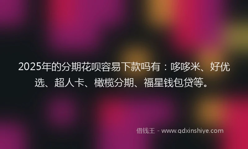 2025年的分期花呗容易下款吗有：哆哆米、好优选、超人卡、橄榄分期、福星钱包贷等。
