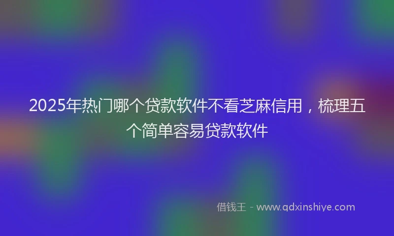2025年热门哪个贷款软件不看芝麻信用，梳理五个简单容易贷款软件