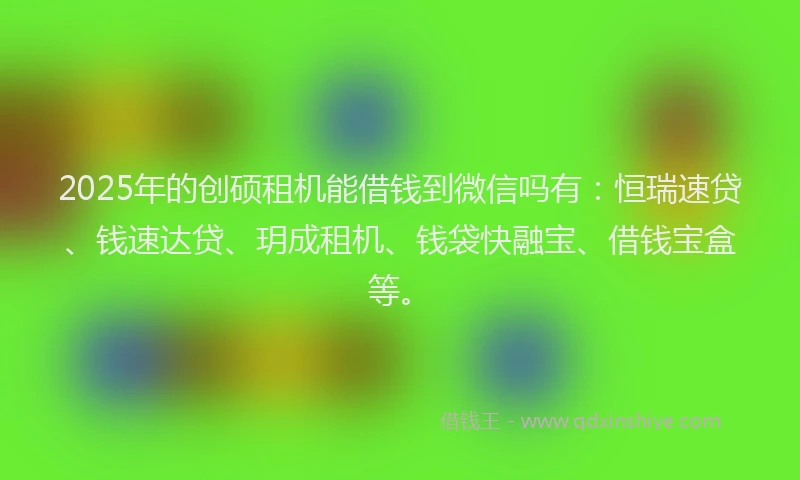 2025年的创硕租机能借钱到微信吗有：恒瑞速贷、钱速达贷、玥成租机、钱袋快融宝、借钱宝盒等。