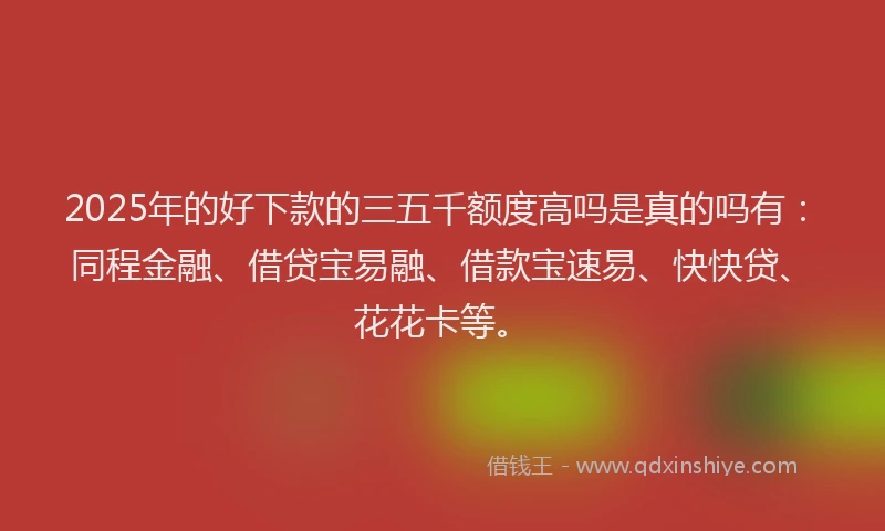2025年的好下款的三五千额度高吗是真的吗有：同程金融、借贷宝易融、借款宝速易、快快贷、花花卡等。