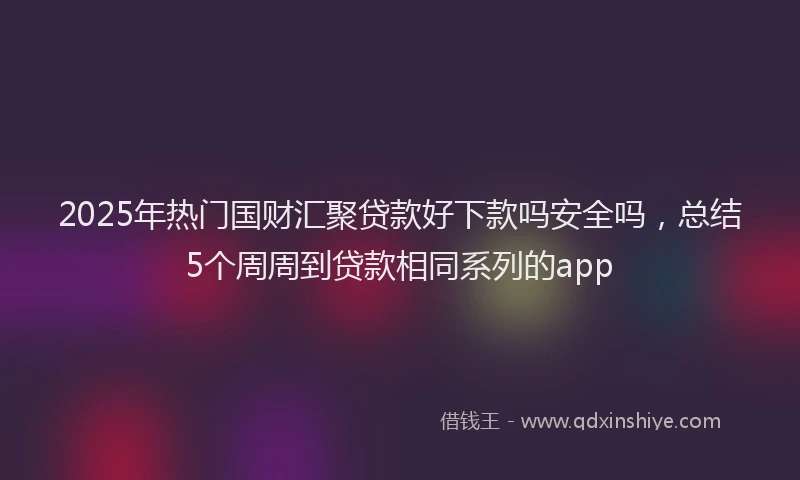 2025年热门国财汇聚贷款好下款吗安全吗，总结5个周周到贷款相同系列的app