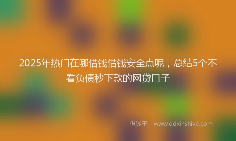 2025年热门在哪借钱借钱安全点呢，总结5个不看负债秒下款的网贷口子