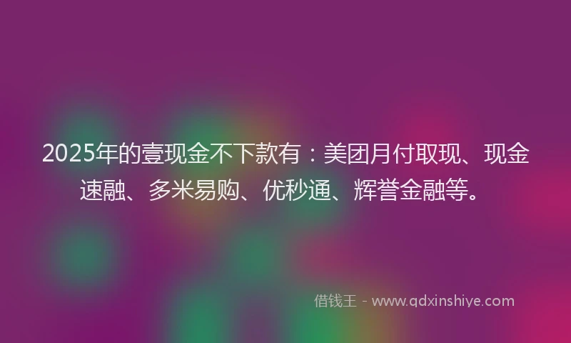 2025年的壹现金不下款有：美团月付取现、现金速融、多米易购、优秒通、辉誉金融等。