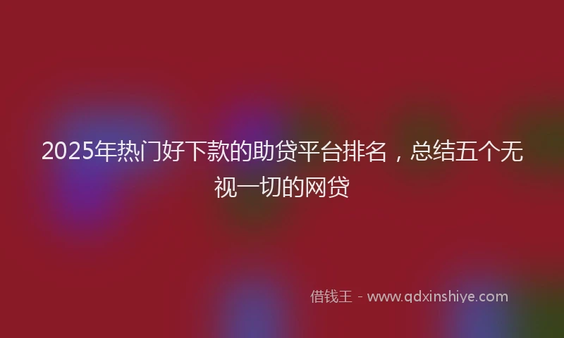 2025年热门好下款的助贷平台排名，总结五个无视一切的网贷