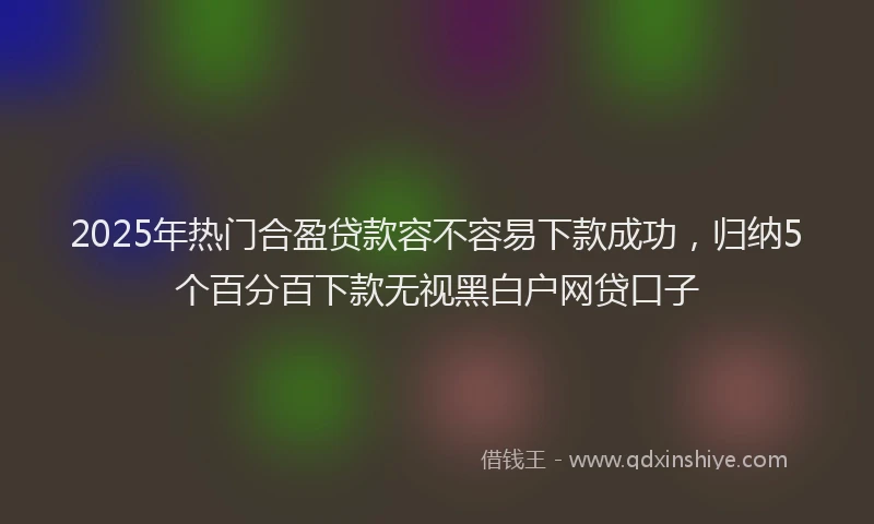 2025年热门合盈贷款容不容易下款成功，归纳5个百分百下款无视黑白户网贷口子