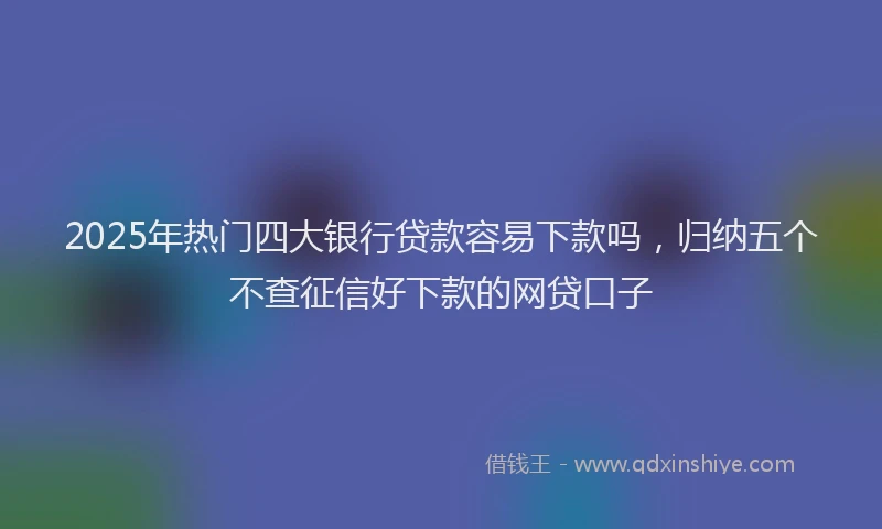 2025年热门四大银行贷款容易下款吗，归纳五个不查征信好下款的网贷口子
