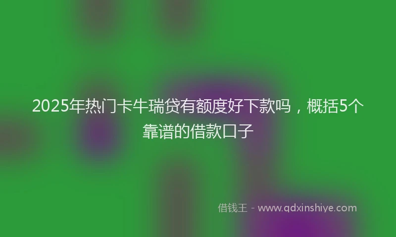 2025年热门卡牛瑞贷有额度好下款吗，概括5个靠谱的借款口子