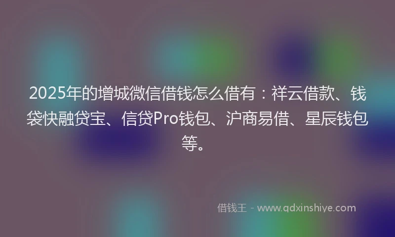 2025年的增城微信借钱怎么借有：祥云借款、钱袋快融贷宝、信贷Pro钱包、沪商易借、星辰钱包等。