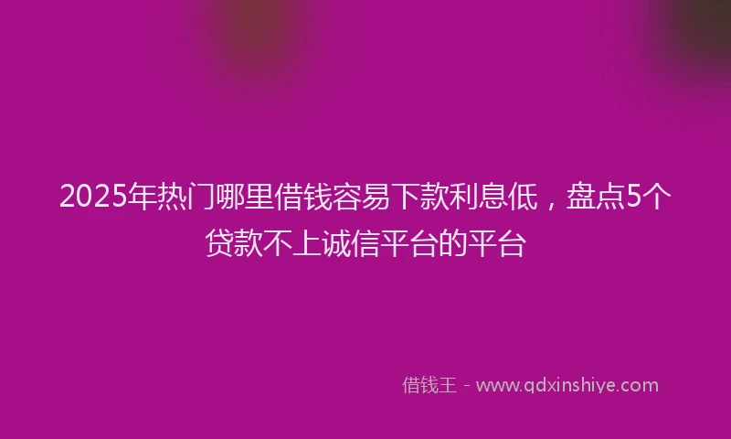 2025年热门哪里借钱容易下款利息低，盘点5个贷款不上诚信平台的平台