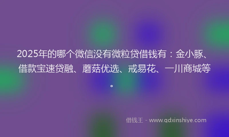 2025年的哪个微信没有微粒贷借钱有：金小豚、借款宝速贷融、蘑菇优选、戒易花、一川商城等。