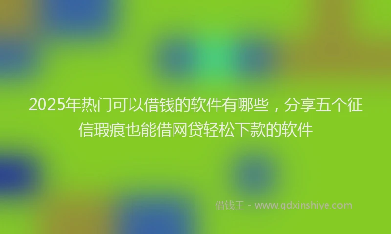 2025年热门可以借钱的软件有哪些，分享五个征信瑕疵也能借网贷轻松下款的软件