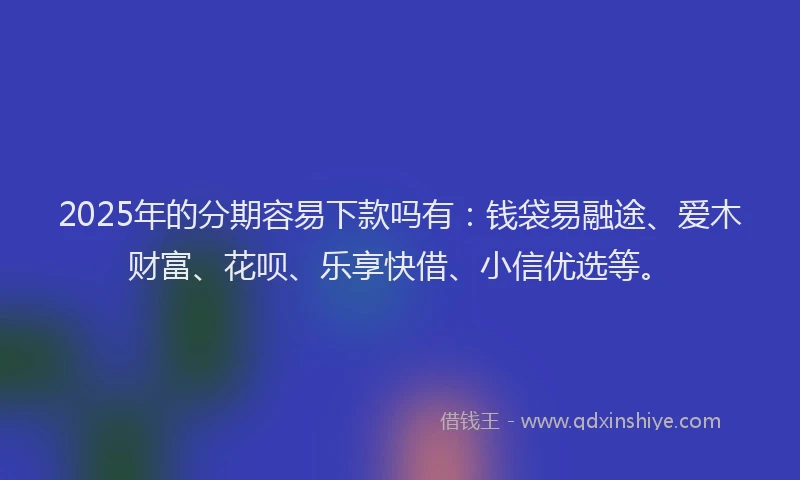 2025年的分期容易下款吗有：钱袋易融途、爱木财富、花呗、乐享快借、小信优选等。