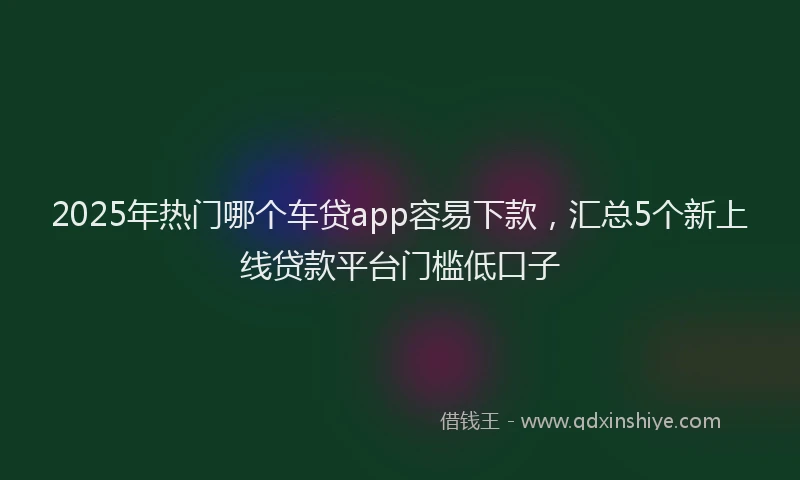 2025年热门哪个车贷app容易下款，汇总5个新上线贷款平台门槛低口子