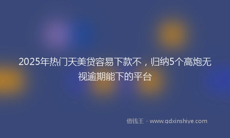 2025年热门天美贷容易下款不，归纳5个高炮无视逾期能下的平台