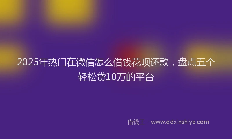 2025年热门在微信怎么借钱花呗还款，盘点五个轻松贷10万的平台