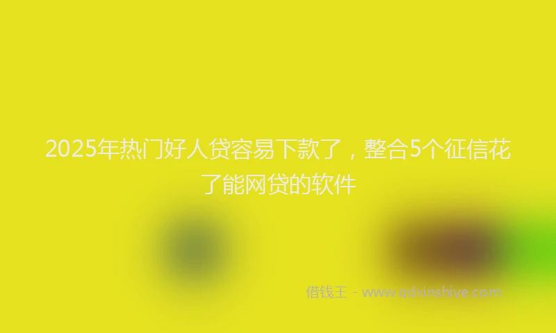 2025年热门好人贷容易下款了，整合5个征信花了能网贷的软件