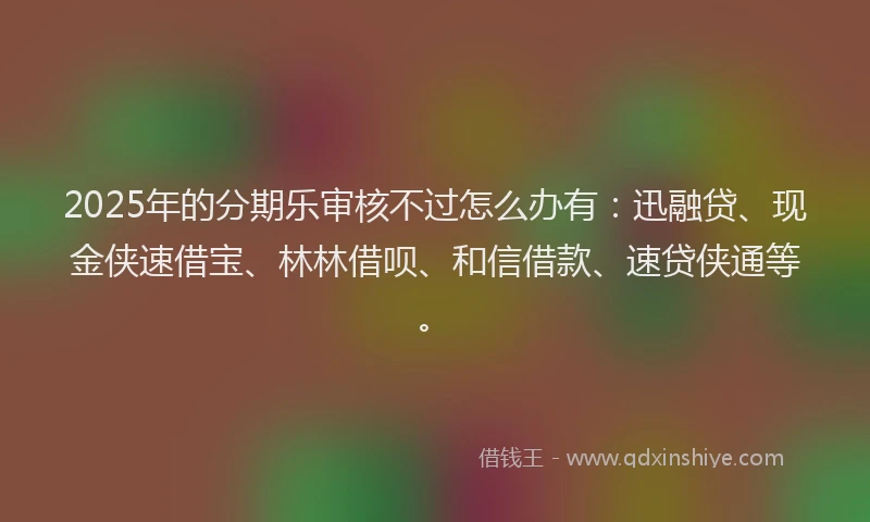 2025年的分期乐审核不过怎么办有：迅融贷、现金侠速借宝、林林借呗、和信借款、速贷侠通等。