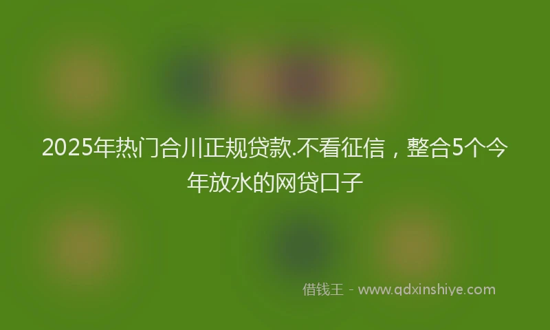 2025年热门合川正规贷款.不看征信，整合5个今年放水的网贷口子