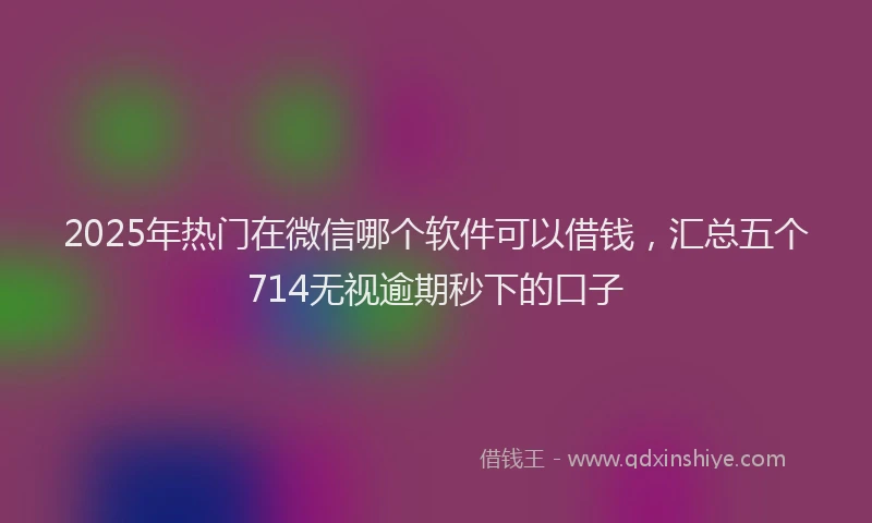 2025年热门在微信哪个软件可以借钱，汇总五个714无视逾期秒下的口子