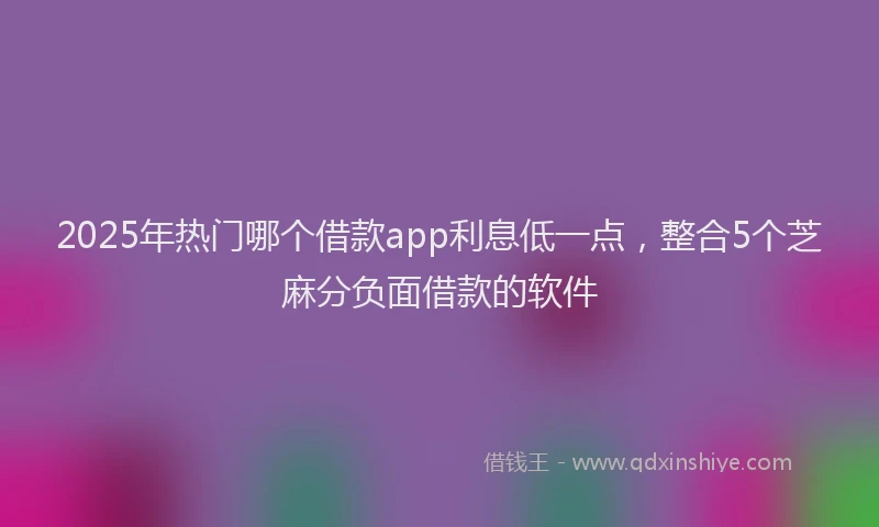 2025年热门哪个借款app利息低一点，整合5个芝麻分负面借款的软件