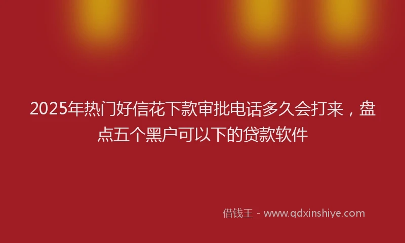 2025年热门好信花下款审批电话多久会打来，盘点五个黑户可以下的贷款软件