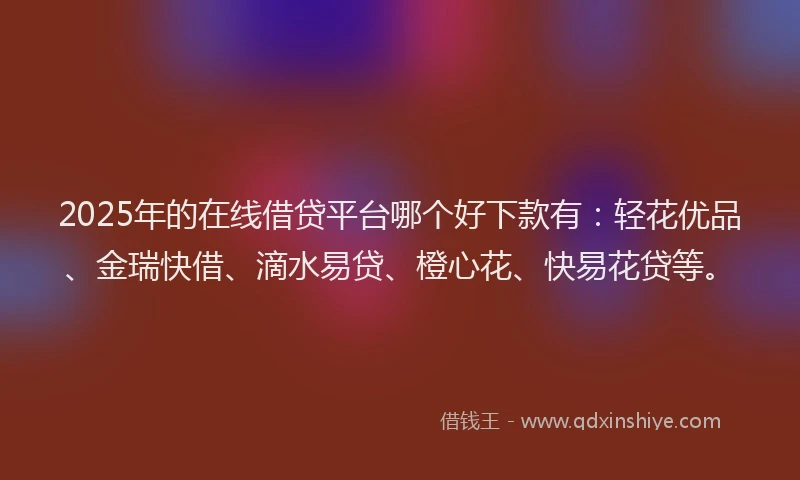 2025年的在线借贷平台哪个好下款有：轻花优品、金瑞快借、滴水易贷、橙心花、快易花贷等。