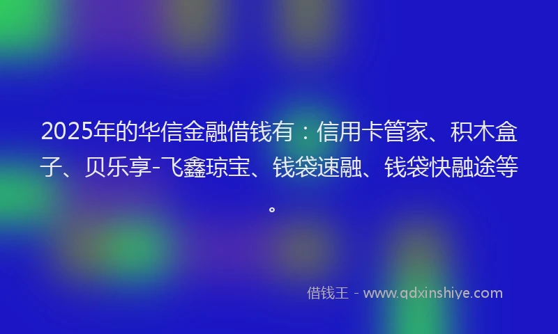 2025年的华信金融借钱有：信用卡管家、积木盒子、贝乐享-飞鑫琼宝、钱袋速融、钱袋快融途等。