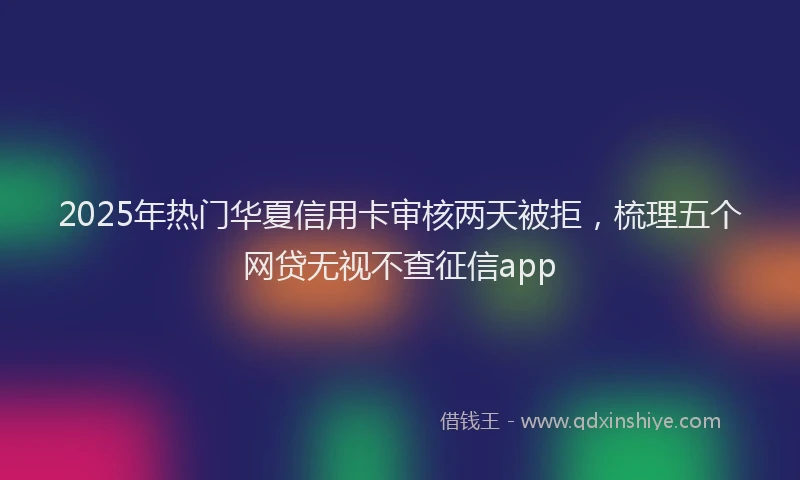 2025年热门华夏信用卡审核两天被拒，梳理五个网贷无视不查征信app