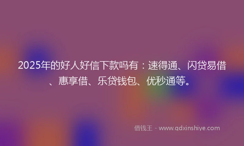 2025年的好人好信下款吗有：速得通、闪贷易借、惠享借、乐贷钱包、优秒通等。