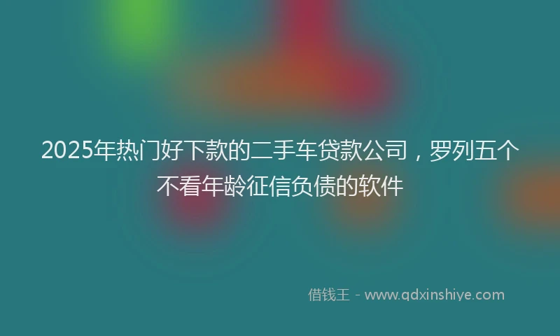 2025年热门好下款的二手车贷款公司，罗列五个不看年龄征信负债的软件