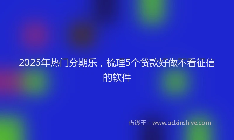 2025年热门分期乐，梳理5个贷款好做不看征信的软件