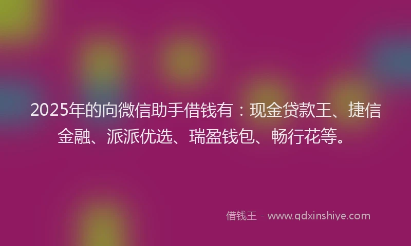 2025年的向微信助手借钱有：现金贷款王、捷信金融、派派优选、瑞盈钱包、畅行花等。