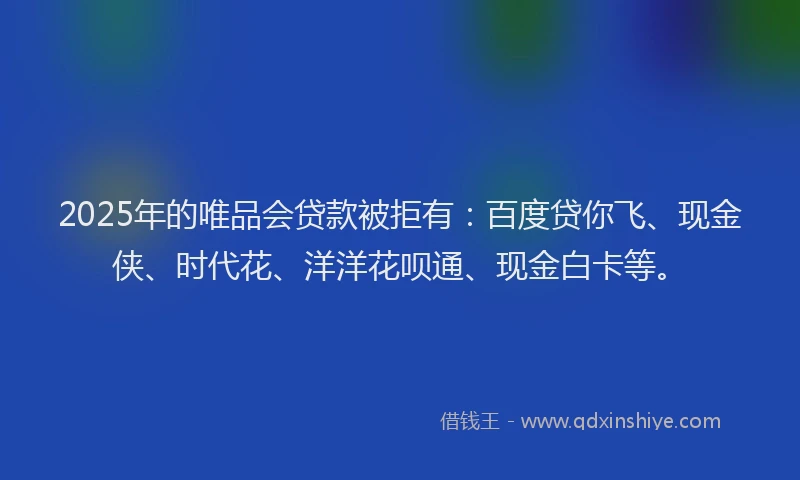 2025年的唯品会贷款被拒有：百度贷你飞、现金侠、时代花、洋洋花呗通、现金白卡等。