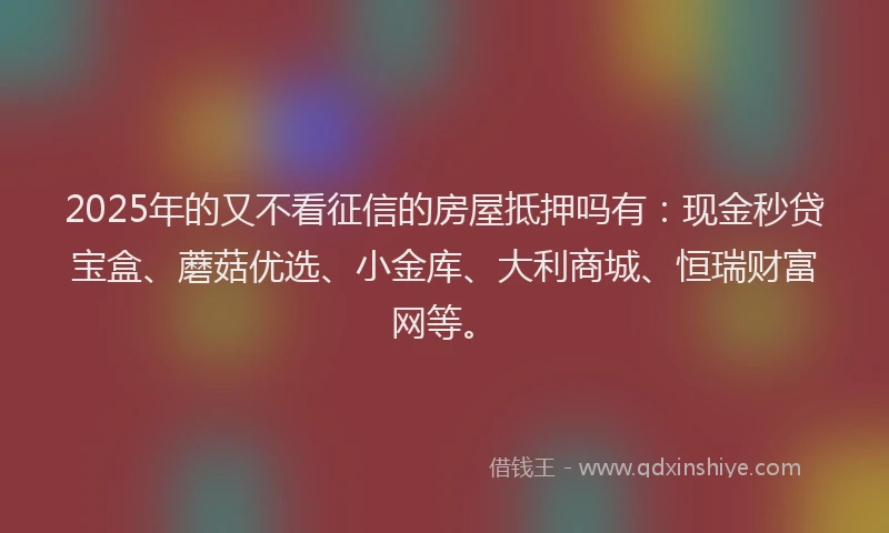 2025年的又不看征信的房屋抵押吗有：现金秒贷宝盒、蘑菇优选、小金库、大利商城、恒瑞财富网等。